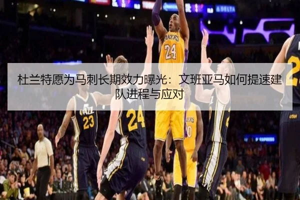 杜兰特愿为马刺长期效力曝光：文班亚马如何提速建队进程与应对