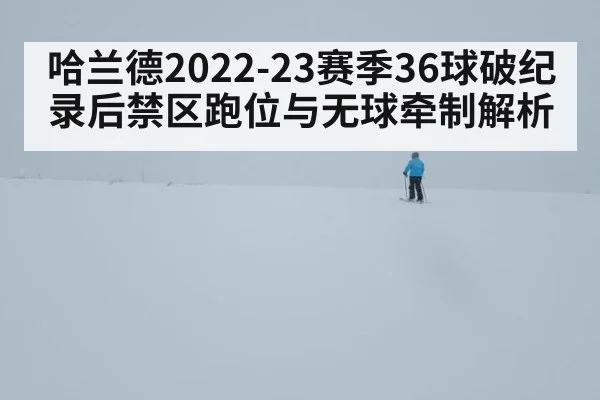 哈兰德2022-23赛季36球破纪录后禁区跑位与无球牵制解析